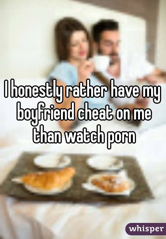 I honestly rather have my boyfriend cheat on me than watch porn