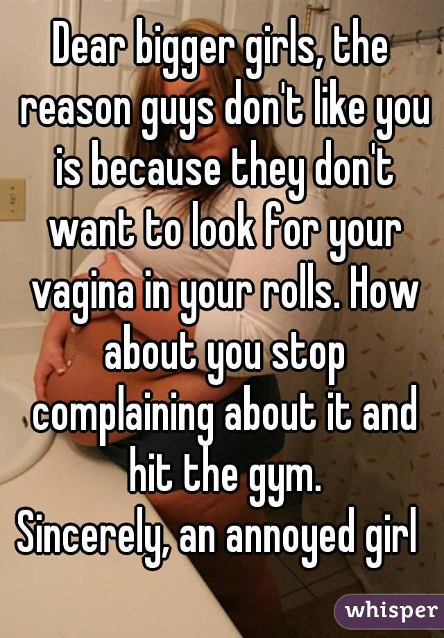 Dear bigger girls, the reason guys don't like you is because they don't want to look for your vagina in your rolls. How about you stop complaining about it and hit the gym.
Sincerely, an annoyed girl 