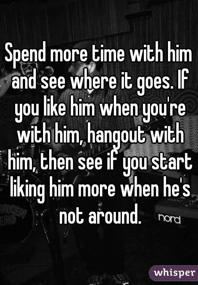 Spend more time with him and see where it goes. If you like him when you're with him, hangout with him, then see if you start liking him more when he's not around.