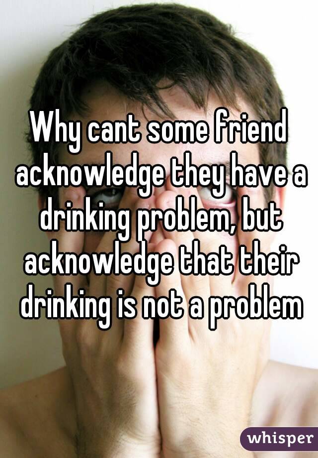 Why cant some friend acknowledge they have a drinking problem, but acknowledge that their drinking is not a problem