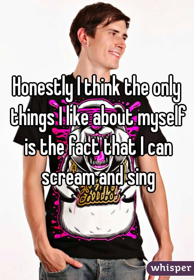 Honestly I think the only things I like about myself is the fact that I can scream and sing