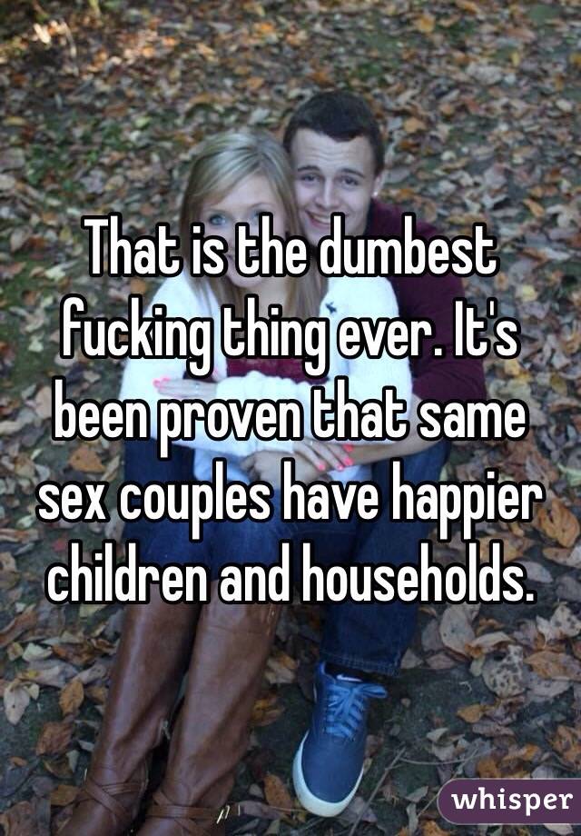 That is the dumbest fucking thing ever. It's been proven that same sex couples have happier children and households. 