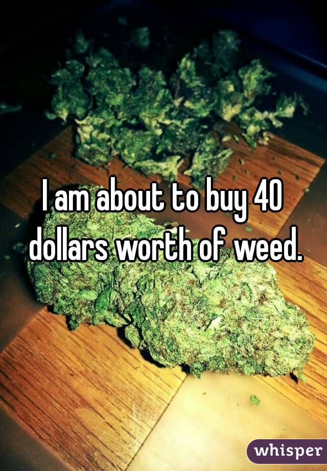 I am about to buy 40 dollars worth of weed.