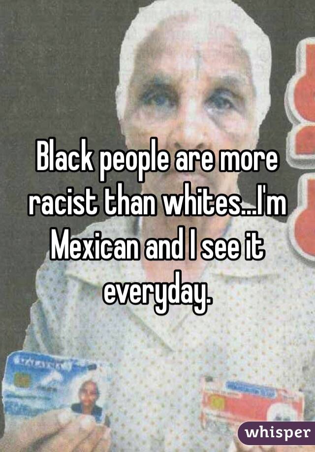 Black people are more racist than whites...I'm Mexican and I see it everyday. 