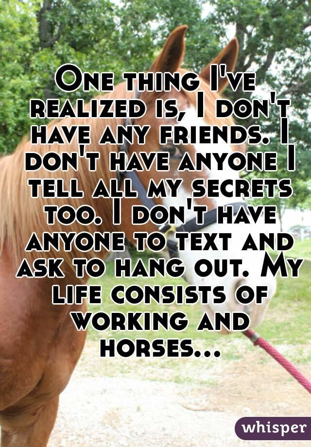 One thing I've realized is, I don't have any friends. I don't have anyone I tell all my secrets too. I don't have anyone to text and ask to hang out. My life consists of working and horses...