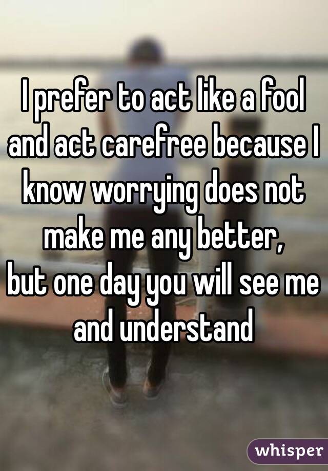 I prefer to act like a fool and act carefree because I know worrying does not make me any better, 
but one day you will see me and understand 
