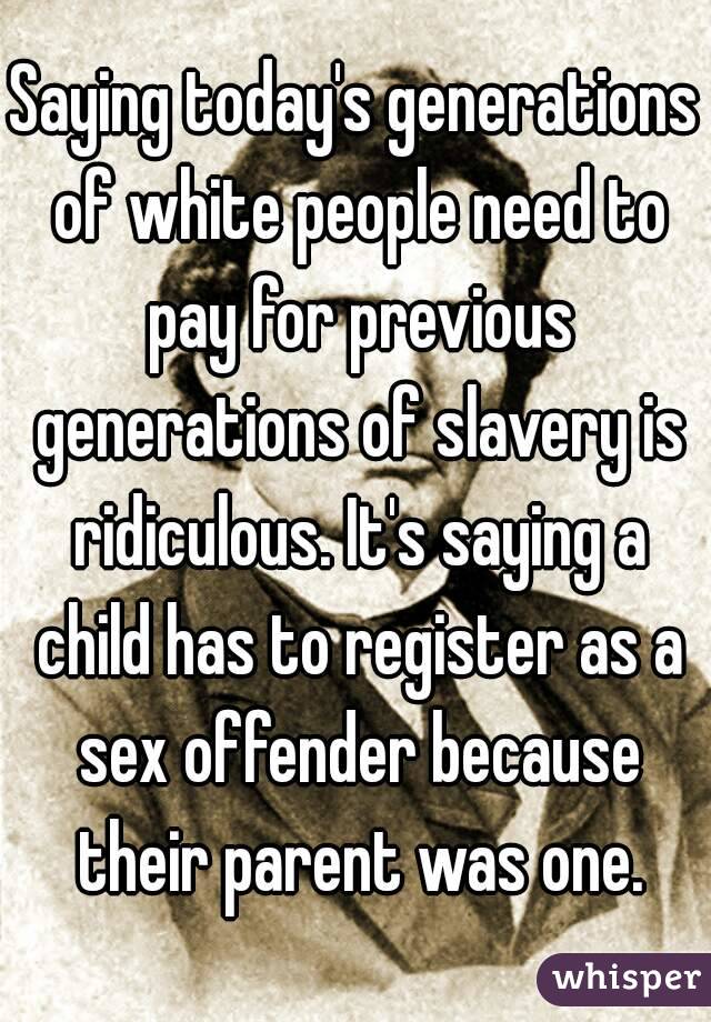 Saying today's generations of white people need to pay for previous generations of slavery is ridiculous. It's saying a child has to register as a sex offender because their parent was one.