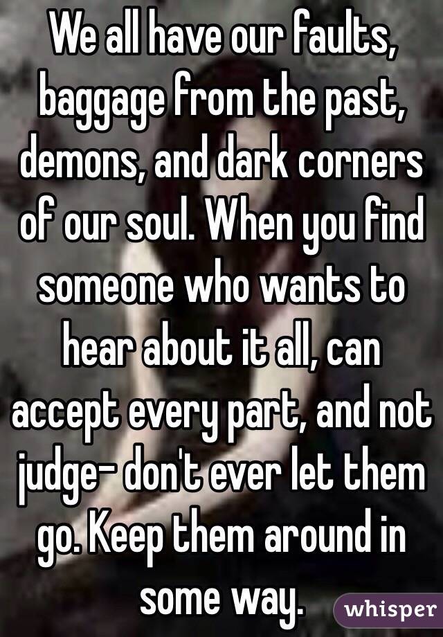 We all have our faults, baggage from the past, demons, and dark corners of our soul. When you find someone who wants to hear about it all, can accept every part, and not judge- don't ever let them go. Keep them around in some way.