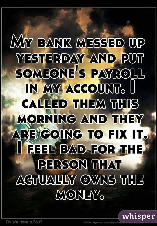 My bank messed up yesterday and put someone's payroll in my account. I called them this morning and they are going to fix it. I feel bad for the person that actually owns the money.