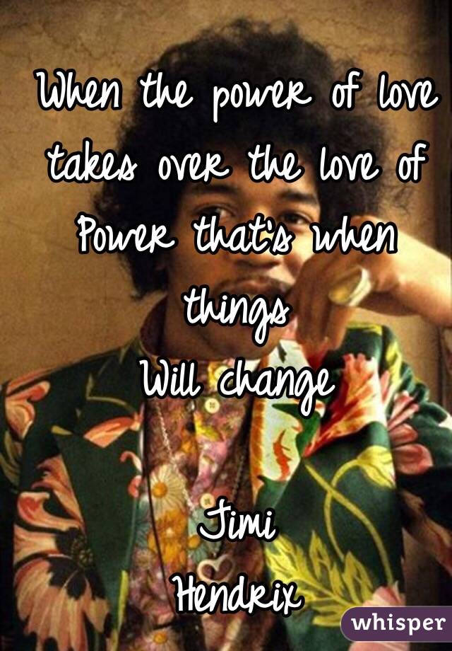 When the power of love takes over the love of 
Power that's when things 
Will change

                Jimi Hendrix