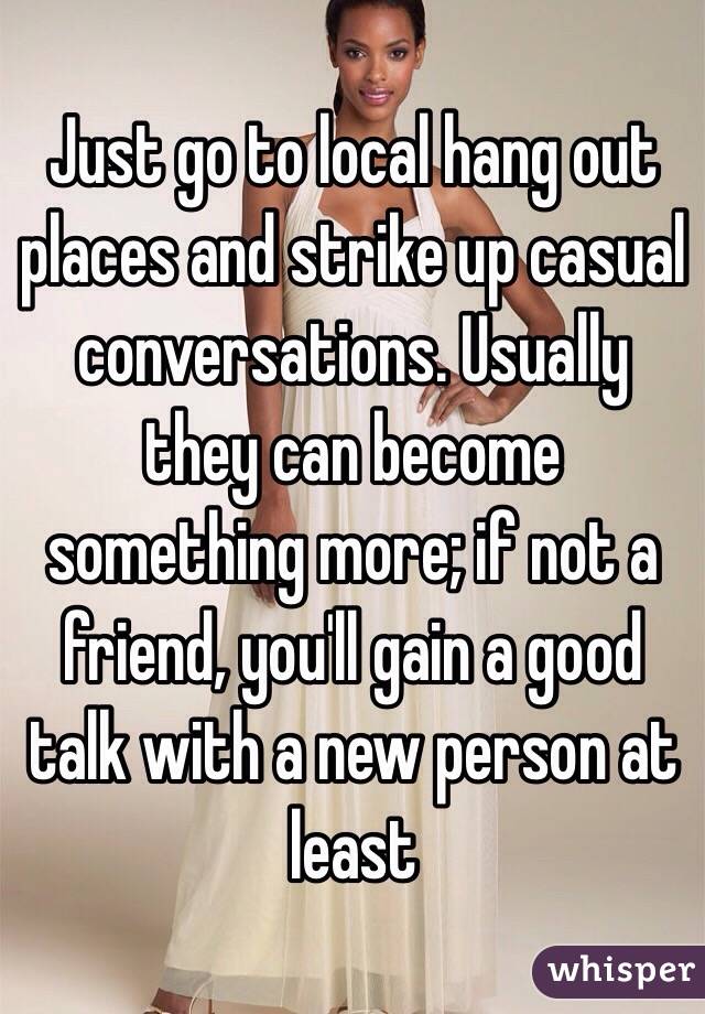 Just go to local hang out places and strike up casual conversations. Usually they can become something more; if not a friend, you'll gain a good talk with a new person at least 