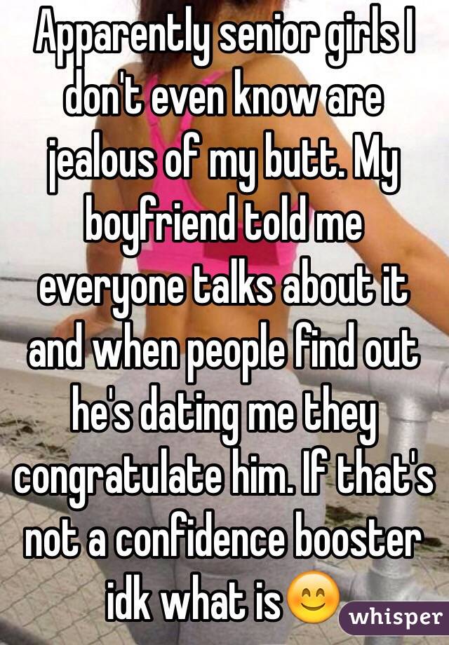 Apparently senior girls I don't even know are jealous of my butt. My boyfriend told me everyone talks about it and when people find out he's dating me they congratulate him. If that's not a confidence booster idk what is😊