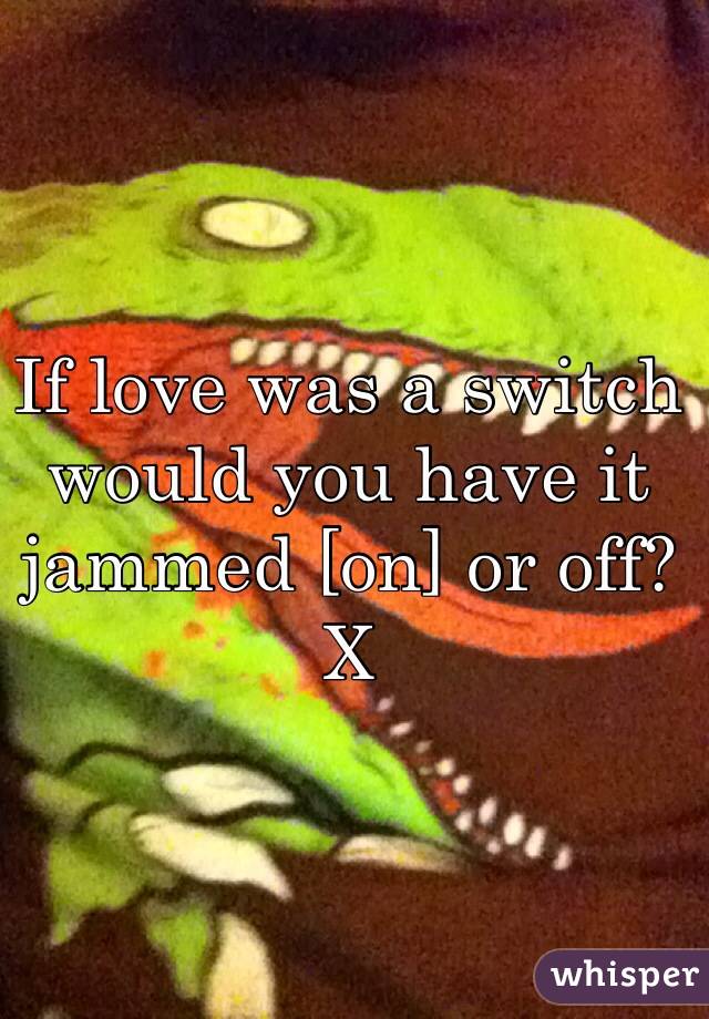 If love was a switch would you have it jammed [on] or off? X