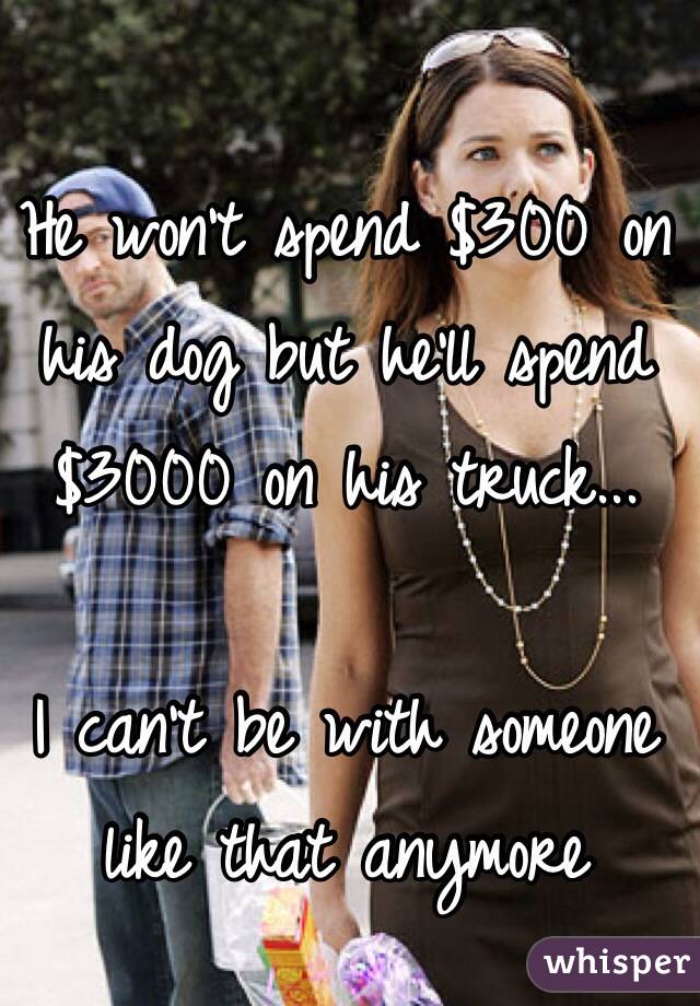 He won't spend $300 on his dog but he'll spend $3000 on his truck...

I can't be with someone like that anymore