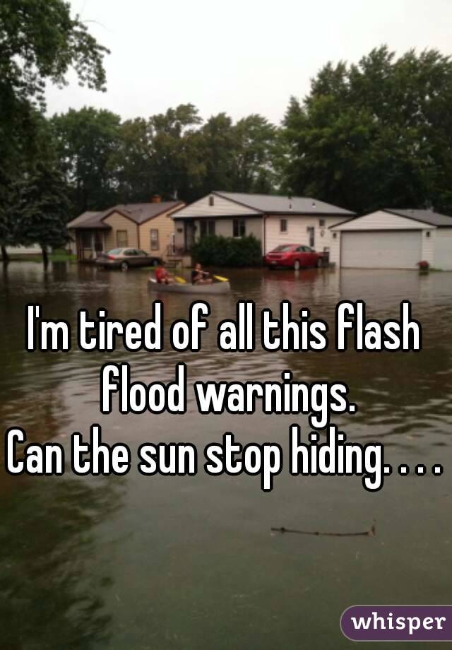 I'm tired of all this flash flood warnings.
Can the sun stop hiding. . . .