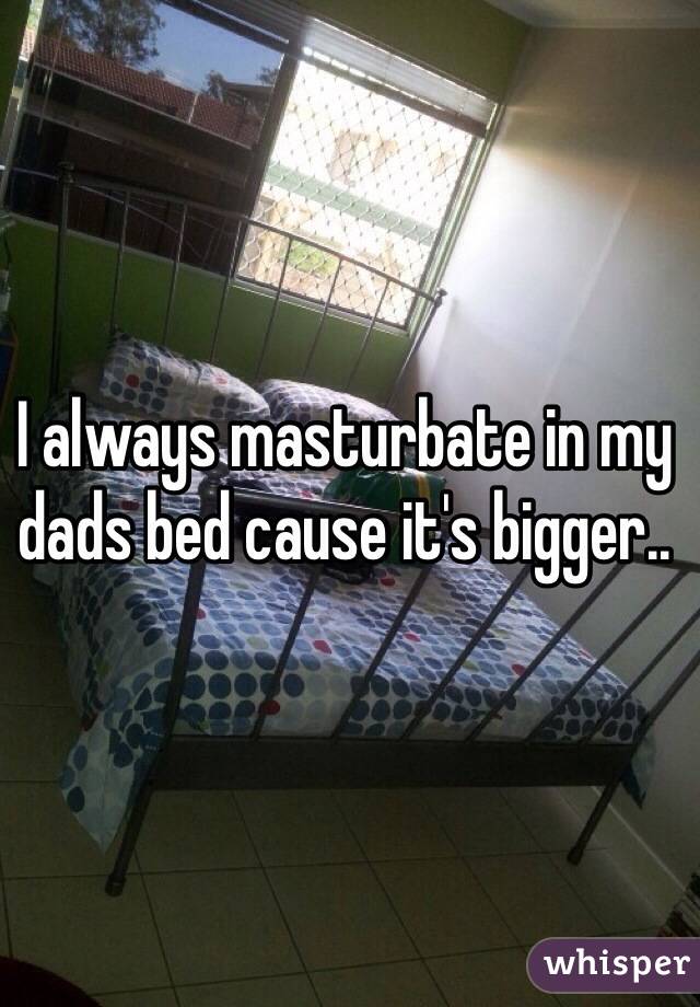 I always masturbate in my dads bed cause it's bigger..