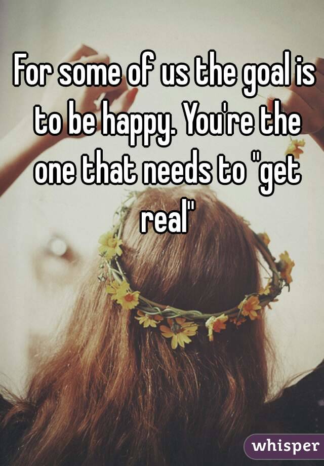 For some of us the goal is to be happy. You're the one that needs to "get real"
