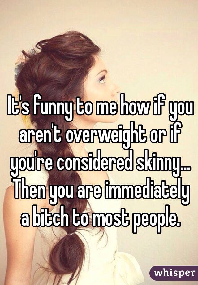It's funny to me how if you aren't overweight or if you're considered skinny... Then you are immediately a bitch to most people.