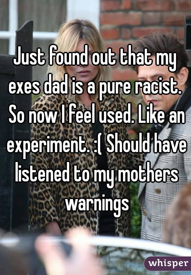 Just found out that my exes dad is a pure racist.  So now I feel used. Like an experiment. :( Should have listened to my mothers warnings