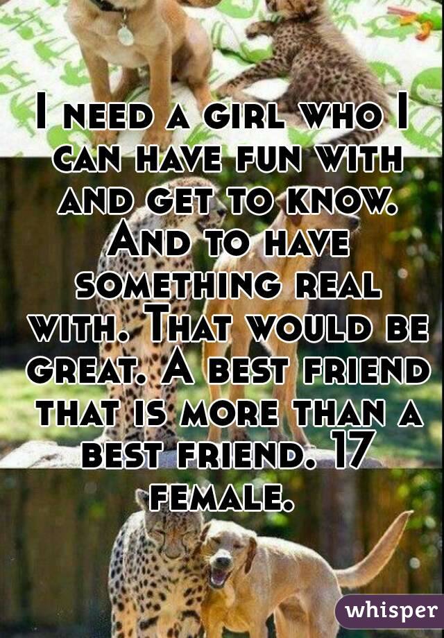 I need a girl who I can have fun with and get to know. And to have something real with. That would be great. A best friend that is more than a best friend. 17 female. 