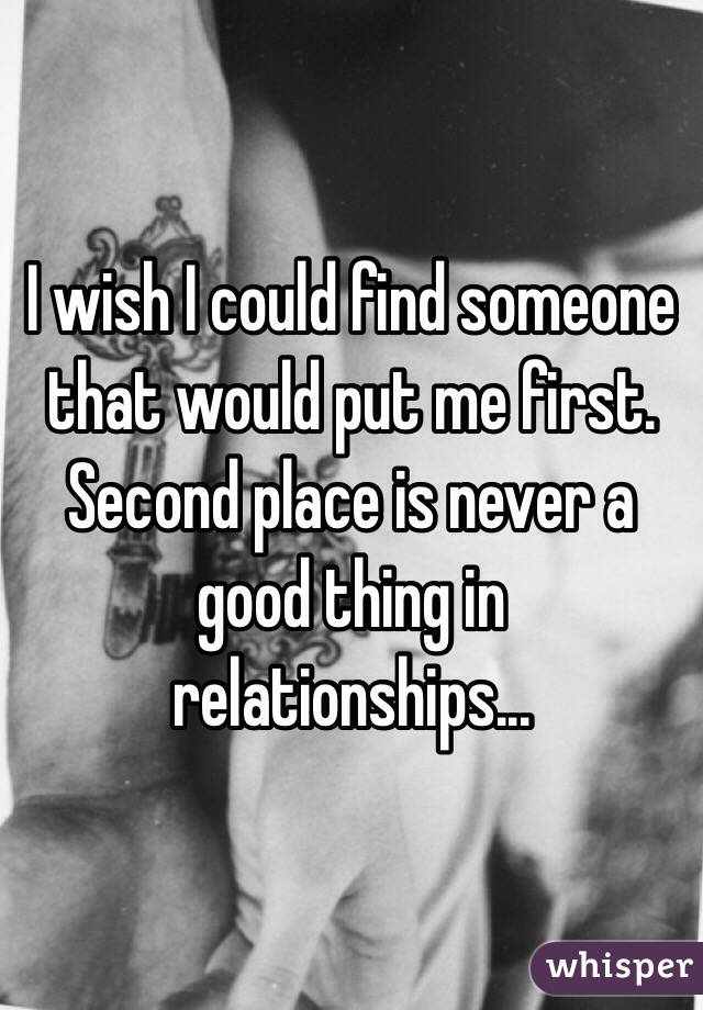 I wish I could find someone that would put me first. Second place is never a good thing in relationships...