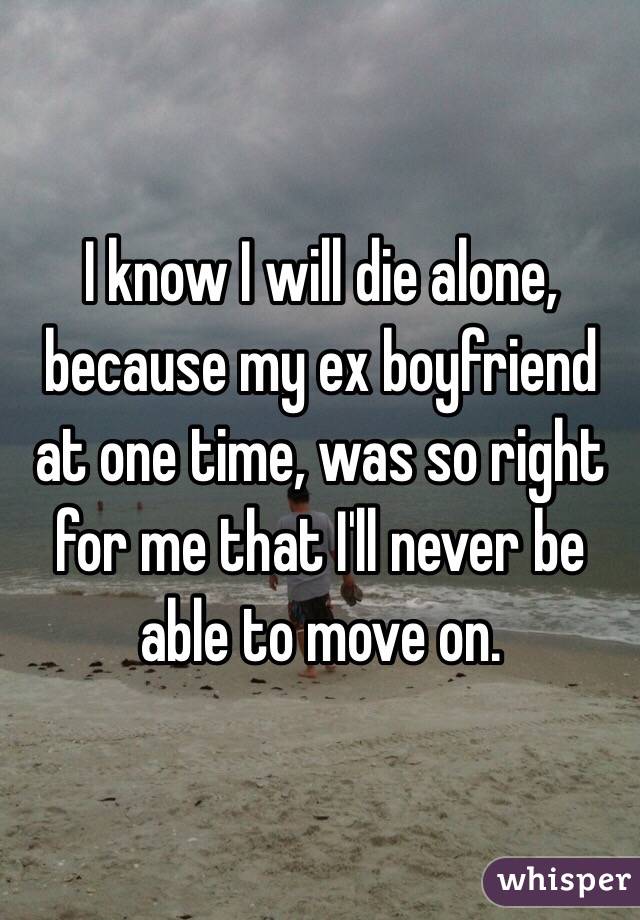I know I will die alone, because my ex boyfriend at one time, was so right for me that I'll never be able to move on.