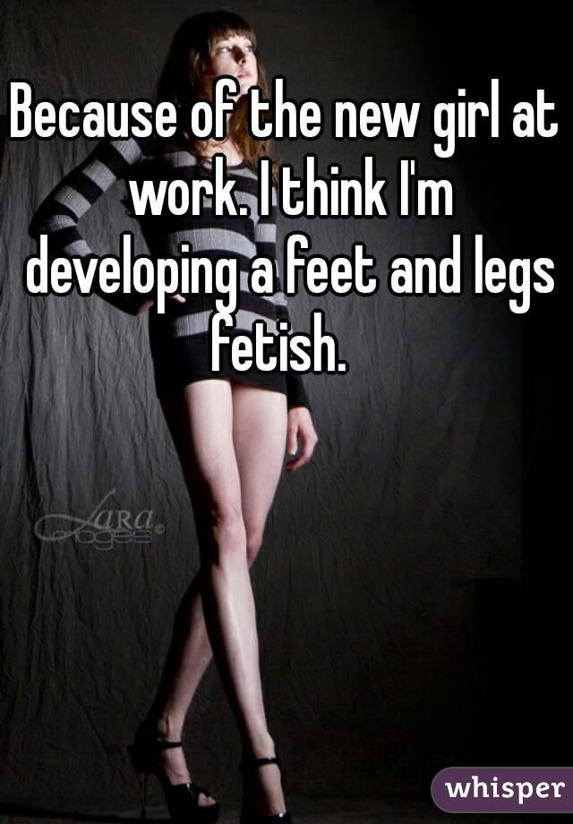 Because of the new girl at work. I think I'm developing a feet and legs fetish.  