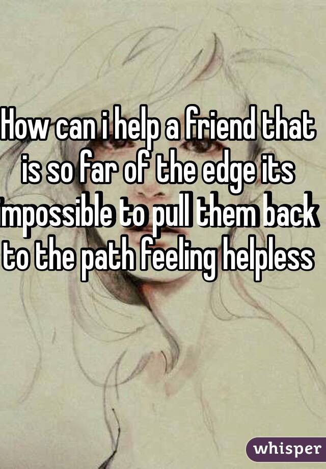 How can i help a friend that is so far of the edge its impossible to pull them back to the path feeling helpless 