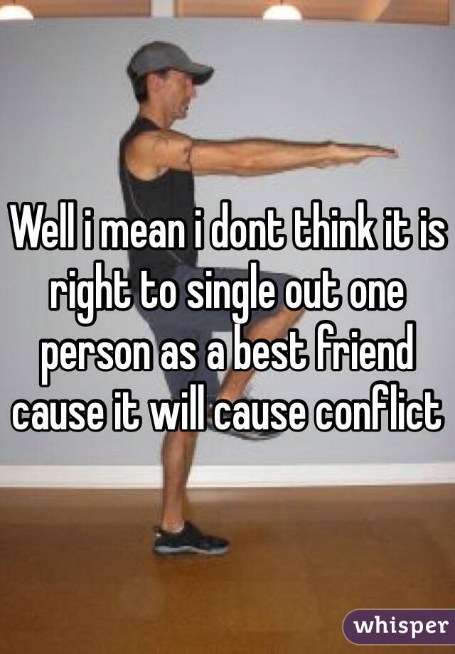 Well i mean i dont think it is right to single out one person as a best friend cause it will cause conflict 
