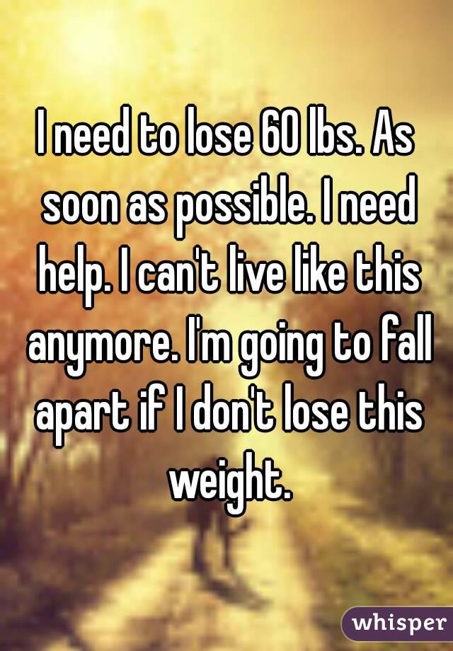 I need to lose 60 lbs. As soon as possible. I need help. I can't live like this anymore. I'm going to fall apart if I don't lose this weight.
