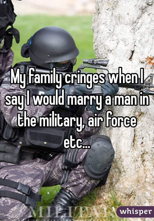 My family cringes when I say I would marry a man in the military, air force etc... 