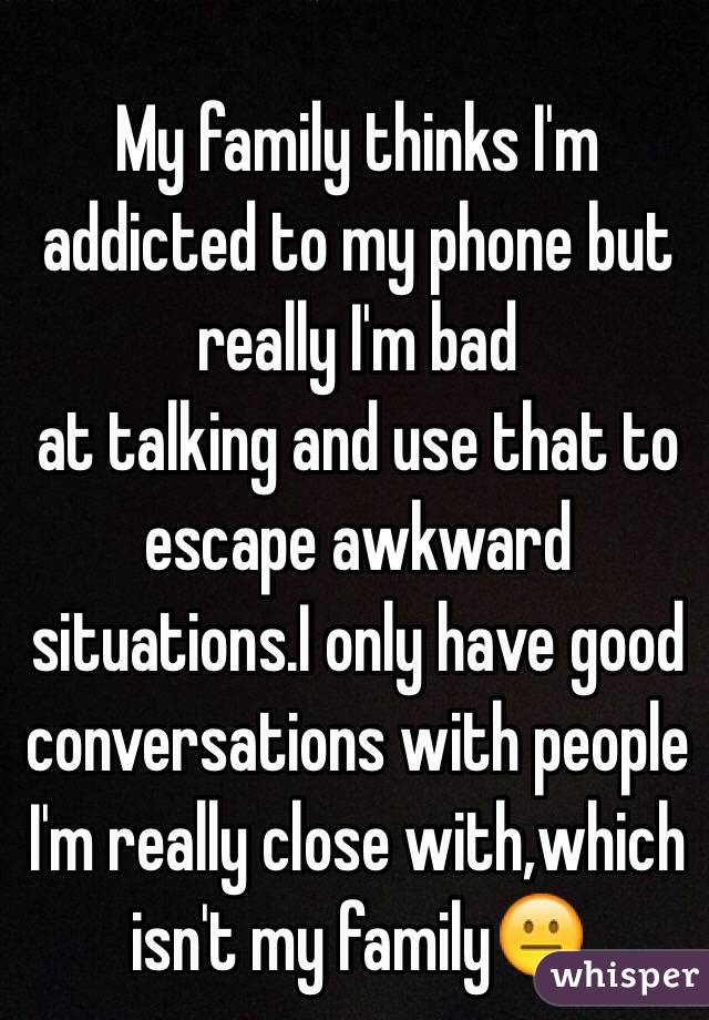My family thinks I'm addicted to my phone but really I'm bad 
at talking and use that to escape awkward situations.I only have good conversations with people I'm really close with,which isn't my family😐