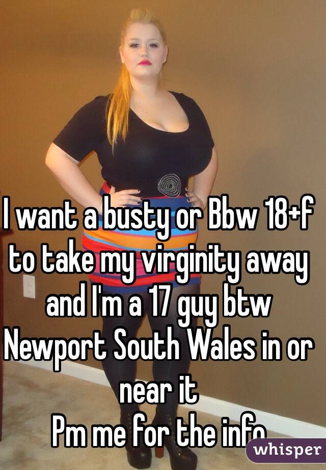 I want a busty or Bbw 18+f to take my virginity away and I'm a 17 guy btw 
Newport South Wales in or near it 
Pm me for the info 