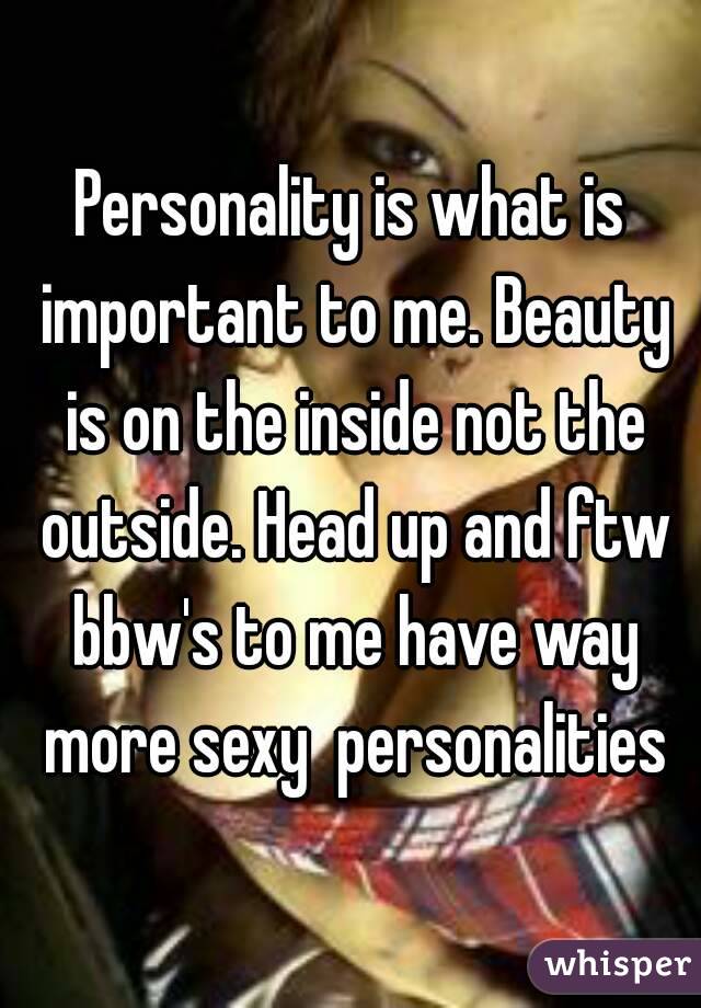 Personality is what is important to me. Beauty is on the inside not the outside. Head up and ftw bbw's to me have way more sexy  personalities