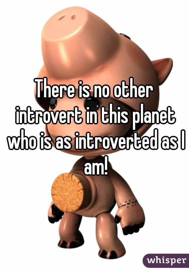 There is no other introvert in this planet who is as introverted as I am!