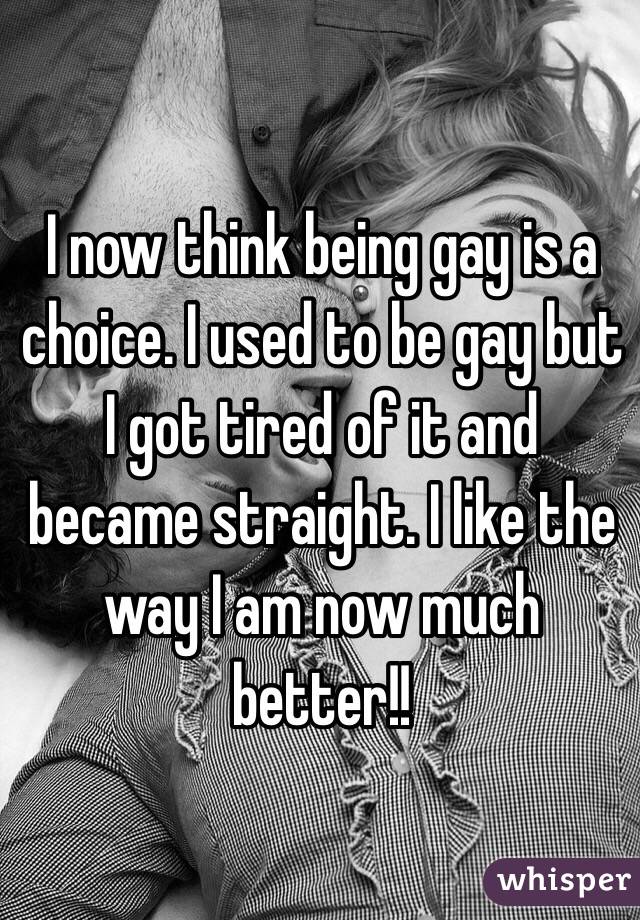 I now think being gay is a choice. I used to be gay but I got tired of it and became straight. I like the way I am now much better!!