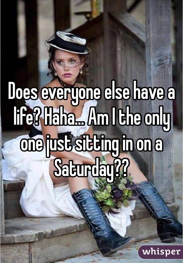 Does everyone else have a life? Haha... Am I the only one just sitting in on a Saturday?? 