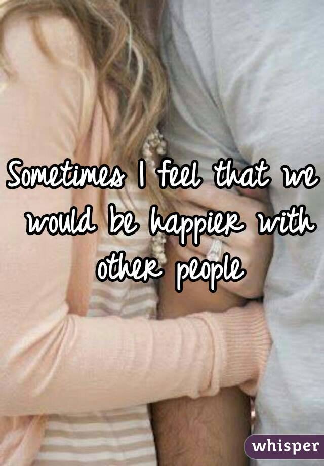 Sometimes I feel that we would be happier with other people