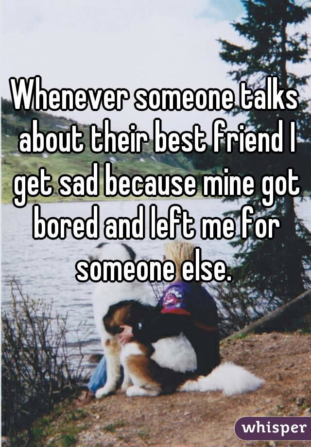 Whenever someone talks about their best friend I get sad because mine got bored and left me for someone else. 