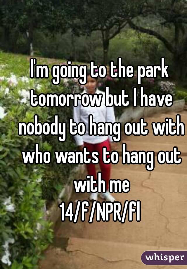 I'm going to the park tomorrow but I have nobody to hang out with who wants to hang out with me
14/f/NPR/fl