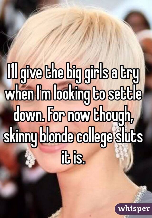 I'll give the big girls a try when I'm looking to settle down. For now though, skinny blonde college sluts it is. 