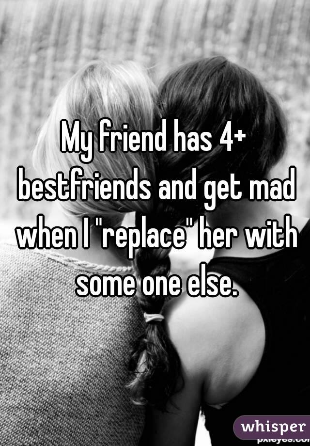 My friend has 4+ bestfriends and get mad when I "replace" her with some one else.