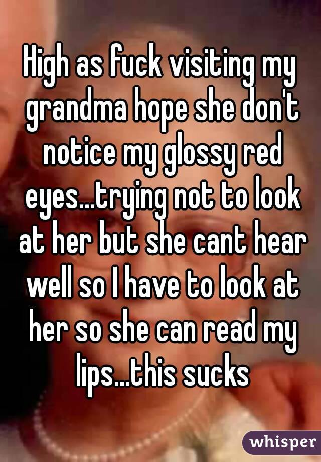 High as fuck visiting my grandma hope she don't notice my glossy red eyes...trying not to look at her but she cant hear well so I have to look at her so she can read my lips...this sucks