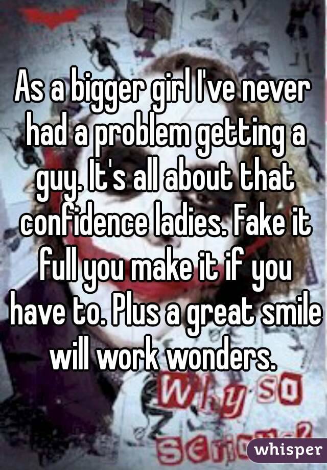 As a bigger girl I've never had a problem getting a guy. It's all about that confidence ladies. Fake it full you make it if you have to. Plus a great smile will work wonders. 