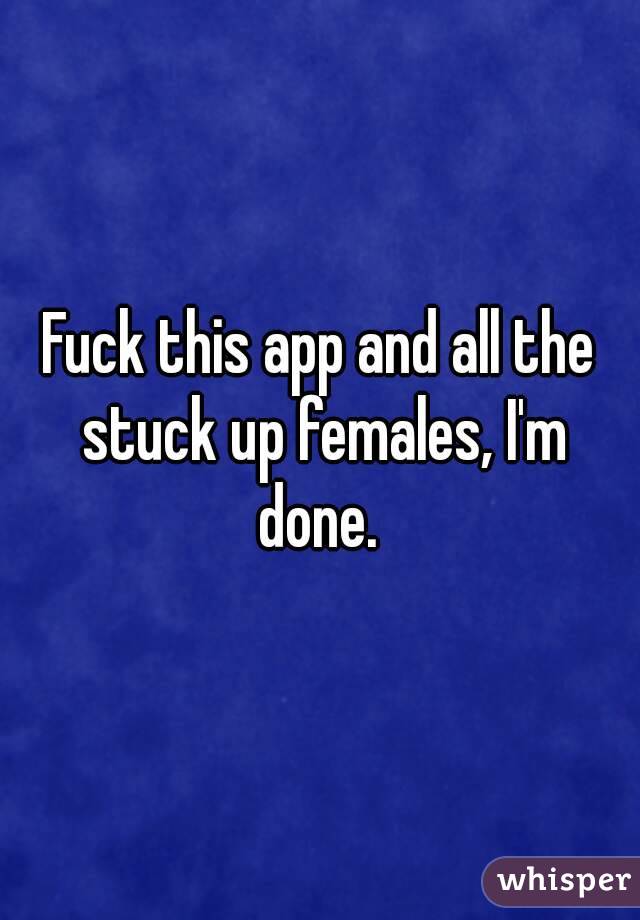 Fuck this app and all the stuck up females, I'm done. 