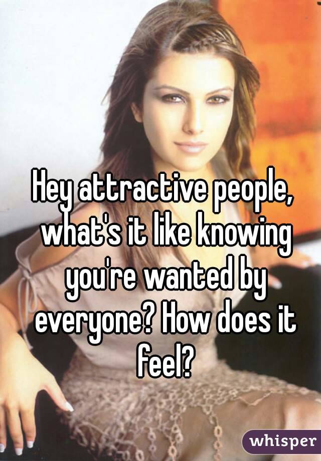 Hey attractive people, what's it like knowing you're wanted by everyone? How does it feel?