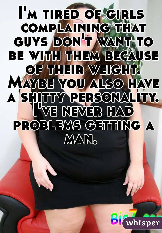 I'm tired of girls complaining that guys don't want to be with them because of their weight. Maybe you also have a shitty personality. I've never had problems getting a man. 