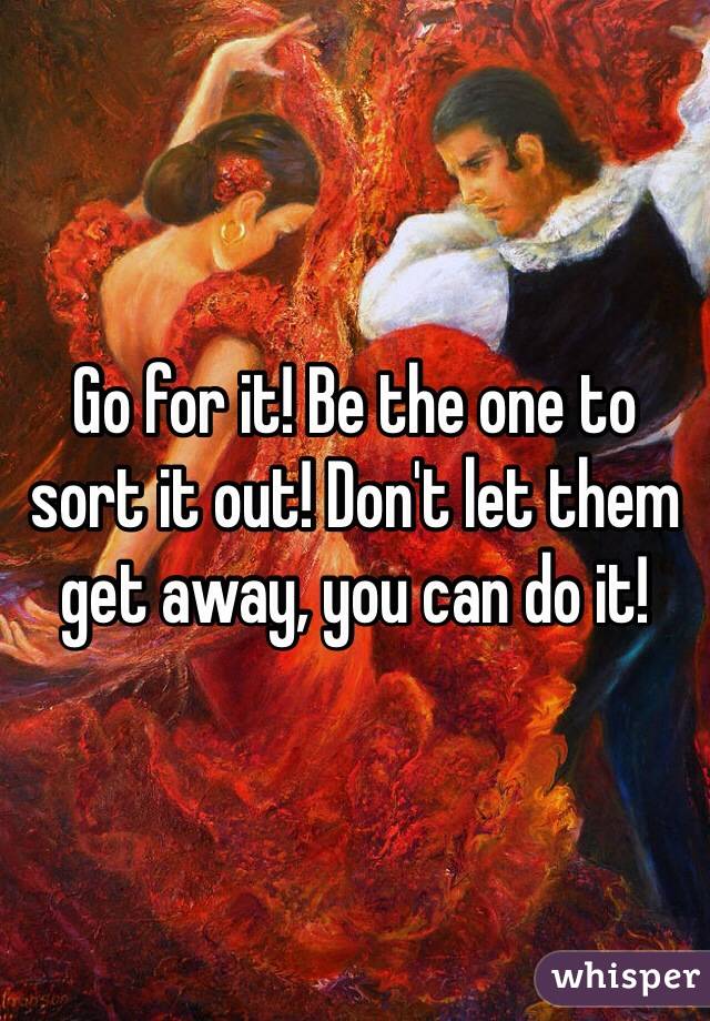Go for it! Be the one to sort it out! Don't let them get away, you can do it!