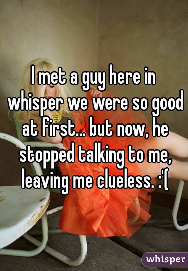 I met a guy here in whisper we were so good at first... but now, he stopped talking to me, leaving me clueless. :'(