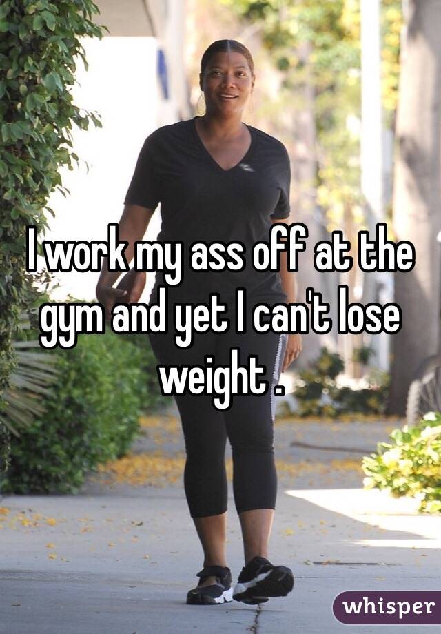 I work my ass off at the gym and yet I can't lose weight . 